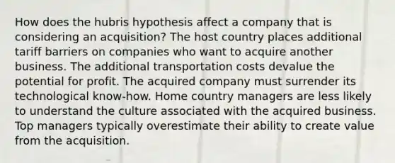 How does the hubris hypothesis affect a company that is considering an acquisition? The host country places additional tariff barriers on companies who want to acquire another business. The additional transportation costs devalue the potential for profit. The acquired company must surrender its technological know-how. Home country managers are less likely to understand the culture associated with the acquired business. Top managers typically overestimate their ability to create value from the acquisition.