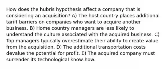 How does the hubris hypothesis affect a company that is considering an acquisition? A) The host country places additional tariff barriers on companies who want to acquire another business. B) Home country managers are less likely to understand the culture associated with the acquired business. C) Top managers typically overestimate their ability to create value from the acquisition. D) The additional transportation costs devalue the potential for profit. E) The acquired company must surrender its technological know-how.