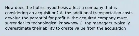 How does the hubris hypothesis affect a company that is considering an acquisition? A. the additional transportation costs devalue the potential for profit B. the acquired company must surrender its technological know-how C. top managers typically overestimate their ability to create value from the acquisition