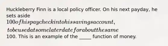 Huckleberry Finn is a local policy officer. On his next payday, he sets aside 100 of his paycheck into his savings account, to be used at some later date for about the same100. This is an example of the _____ function of money.