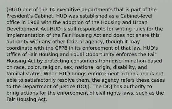 (HUD) one of the 14 executive departments that is part of the President's Cabinet. HUD was established as a Cabinet-level office in 1968 with the adoption of the Housing and Urban Development Act HUD is still responsible for writing rules for the implementation of the Fair Housing Act and does not share this authority with any other federal agency, though it may coordinate with the CFPB in its enforcement of that law. HUD's Office of Fair Housing and Equal Opportunity enforces the Fair Housing Act by protecting consumers from discrimination based on race, color, religion, sex, national origin, disability, and familial status. When HUD brings enforcement actions and is not able to satisfactorily resolve them, the agency refers these cases to the Department of Justice (DOJ). The DOJ has authority to bring actions for the enforcement of civil rights laws, such as the Fair Housing Act.