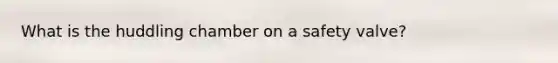 What is the huddling chamber on a safety valve?