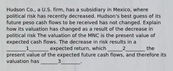 Hudson Co., a U.S. firm, has a subsidiary in Mexico, where political risk has recently decreased. Hudson's best guess of its future peso cash flows to be received has not changed. Explain how its valuation has changed as a result of the decrease in political risk The valuation of the MNC is the present value of expected cash flows. The decrease in risk results in a ________1________ expected return, which ______2________ the present value of the expected future cash flows, and therefore its valuation has _______3________.