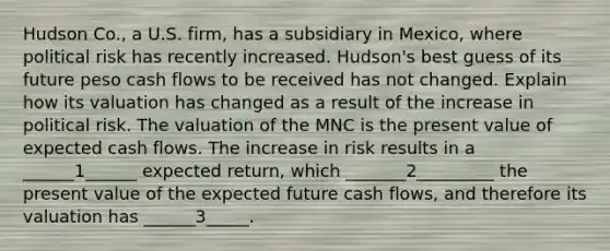 Hudson Co., a U.S. firm, has a subsidiary in Mexico, where political risk has recently increased. Hudson's best guess of its future peso cash flows to be received has not changed. Explain how its valuation has changed as a result of the increase in political risk. The valuation of the MNC is the present value of expected cash flows. The increase in risk results in a ______1______ expected return, which _______2_________ the present value of the expected future cash flows, and therefore its valuation has ______3_____.