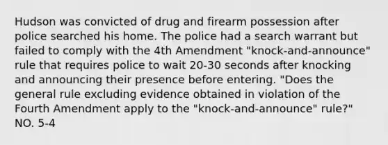 Hudson was convicted of drug and firearm possession after police searched his home. The police had a search warrant but failed to comply with the 4th Amendment "knock-and-announce" rule that requires police to wait 20-30 seconds after knocking and announcing their presence before entering. "Does the general rule excluding evidence obtained in violation of the Fourth Amendment apply to the "knock-and-announce" rule?" NO. 5-4