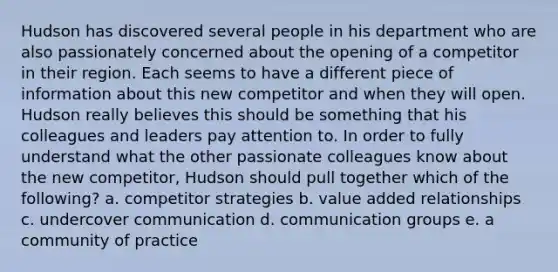 Hudson has discovered several people in his department who are also passionately concerned about the opening of a competitor in their region. Each seems to have a different piece of information about this new competitor and when they will open. Hudson really believes this should be something that his colleagues and leaders pay attention to. In order to fully understand what the other passionate colleagues know about the new​ competitor, Hudson should pull together which of the​ following? a. competitor strategies b. value added relationships c. undercover communication d. communication groups e. a community of practice