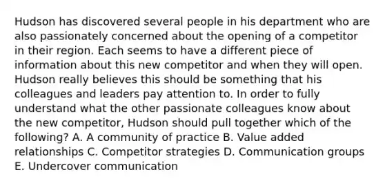 Hudson has discovered several people in his department who are also passionately concerned about the opening of a competitor in their region. Each seems to have a different piece of information about this new competitor and when they will open. Hudson really believes this should be something that his colleagues and leaders pay attention to. In order to fully understand what the other passionate colleagues know about the new​ competitor, Hudson should pull together which of the​ following? A. A community of practice B. Value added relationships C. Competitor strategies D. Communication groups E. Undercover communication