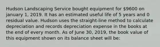 Hudson Landscaping Service bought equipment for 9600 on january 1, 2019. It has an estimated useful life of 5 years and 0 residual value. Hudson uses the straight-line method to calculate depreciation and records depreciation expense in the books at the end of every month. As of June 30, 2019, the book value of this equipment shown on its balance sheet will be: