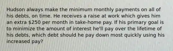 Hudson always make the minimum monthly payments on all of his debts, on time. He receives a raise at work which gives him an extra 250 per month in take-home pay. If his primary goal is to minimize the amount of interest he'll pay over the lifetime of his debts, which debt should he pay down most quickly using his increased pay?