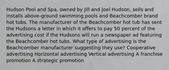 Hudson Pool and Spa, owned by Jill and Joel Hudson, sells and installs above-ground swimming pools and Beachcomber brand hot tubs. The manufacturer of the Beachcomber hot tub has sent the Hudsons a letter in which it offers to pay 50 percent of the advertising cost if the Hudsons will run a newspaper ad featuring the Beachcomber hot tubs. What type of advertising is the Beachcomber manufacturer suggesting they use? Cooperative advertising Horizontal advertising Vertical advertising A franchise promotion A strategic promotion