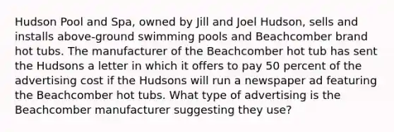 Hudson Pool and Spa, owned by Jill and Joel Hudson, sells and installs above-ground swimming pools and Beachcomber brand hot tubs. The manufacturer of the Beachcomber hot tub has sent the Hudsons a letter in which it offers to pay 50 percent of the advertising cost if the Hudsons will run a newspaper ad featuring the Beachcomber hot tubs. What type of advertising is the Beachcomber manufacturer suggesting they use?