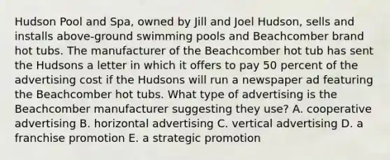 Hudson Pool and Spa, owned by Jill and Joel Hudson, sells and installs above-ground swimming pools and Beachcomber brand hot tubs. The manufacturer of the Beachcomber hot tub has sent the Hudsons a letter in which it offers to pay 50 percent of the advertising cost if the Hudsons will run a newspaper ad featuring the Beachcomber hot tubs. What type of advertising is the Beachcomber manufacturer suggesting they use? A. cooperative advertising B. horizontal advertising C. vertical advertising D. a franchise promotion E. a strategic promotion