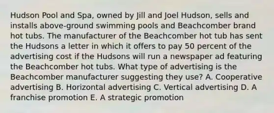 Hudson Pool and Spa, owned by Jill and Joel Hudson, sells and installs above-ground swimming pools and Beachcomber brand hot tubs. The manufacturer of the Beachcomber hot tub has sent the Hudsons a letter in which it offers to pay 50 percent of the advertising cost if the Hudsons will run a newspaper ad featuring the Beachcomber hot tubs. What type of advertising is the Beachcomber manufacturer suggesting they use? A. Cooperative advertising B. Horizontal advertising C. Vertical advertising D. A franchise promotion E. A strategic promotion