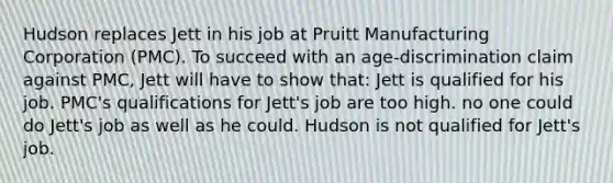 Hudson replaces Jett in his job at Pruitt Manufacturing Corporation (PMC). To succeed with an age-discrimination claim against PMC, Jett will have to show that: Jett is qualified for his job. PMC's qualifications for Jett's job are too high. no one could do Jett's job as well as he could. Hudson is not qualified for Jett's job.