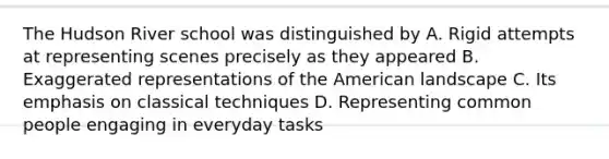 The Hudson River school was distinguished by A. Rigid attempts at representing scenes precisely as they appeared B. Exaggerated representations of the American landscape C. Its emphasis on classical techniques D. Representing common people engaging in everyday tasks