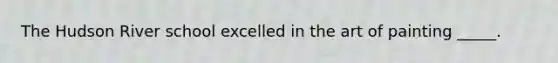 The Hudson River school excelled in the art of painting _____.