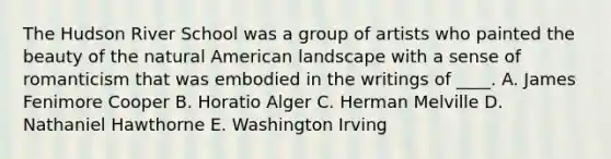 The Hudson River School was a group of artists who painted the beauty of the natural American landscape with a sense of romanticism that was embodied in the writings of ____. A. James Fenimore Cooper B. Horatio Alger C. Herman Melville D. Nathaniel Hawthorne E. Washington Irving