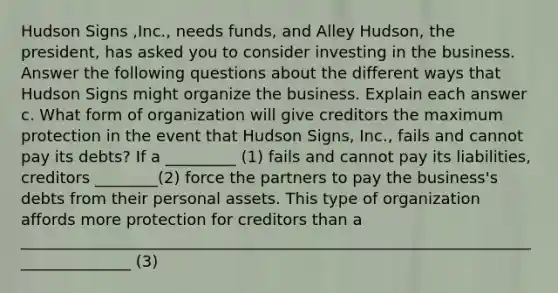 Hudson Signs ​,Inc., needs​ funds, and Alley Hudson, the​ president, has asked you to consider investing in the business. Answer the following questions about the different ways that Hudson Signs might organize the business. Explain each answer c. What form of organization will give creditors the maximum protection in the event that Hudson Signs, Inc., fails and cannot pay its​ debts? If a _________ (1) fails and cannot pay its​ liabilities, creditors ________(2) force the partners to pay the​ business's debts from their personal assets. This type of organization affords more protection for creditors than a _______________________________________________________________________________ (3)