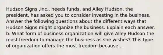 Hudson Signs ​,Inc., needs​ funds, and Alley Hudson, the​ president, has asked you to consider investing in the business. Answer the following questions about the different ways that Hudson Signs might organize the business. Explain each answer. b. What form of business organization will give Alley Hudson the most freedom to manage the business as she​ wishes? This type of organization offers the most freedom because...