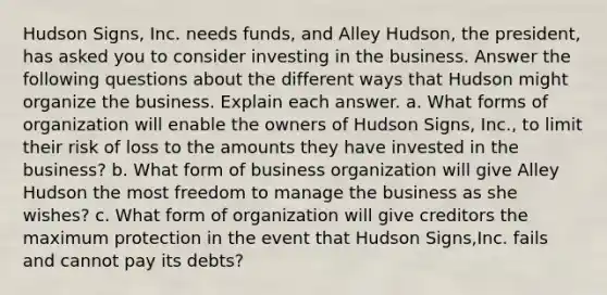 Hudson Signs​, ​Inc. needs​ funds, and Alley Hudson​, the​ president, has asked you to consider investing in the business. Answer the following questions about the different ways that Hudson might organize the business. Explain each answer. a. What forms of organization will enable the owners of Hudson Signs​, ​Inc., to limit their risk of loss to the amounts they have invested in the​ business? b. What form of business organization will give Alley Hudson the most freedom to manage the business as she​ wishes? c. What form of organization will give creditors the maximum protection in the event that Hudson Signs​,​Inc. fails and cannot pay its​ debts?