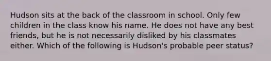 Hudson sits at the back of the classroom in school. Only few children in the class know his name. He does not have any best friends, but he is not necessarily disliked by his classmates either. Which of the following is Hudson's probable peer status?