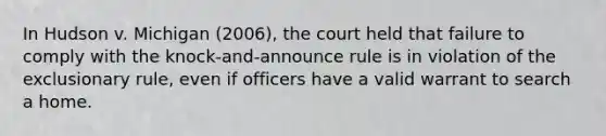 In Hudson v. Michigan (2006), the court held that failure to comply with the knock-and-announce rule is in violation of the exclusionary rule, even if officers have a valid warrant to search a home.