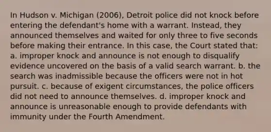 In Hudson v. Michigan (2006), Detroit police did not knock before entering the defendant's home with a warrant. Instead, they announced themselves and waited for only three to five seconds before making their entrance. In this case, the Court stated that: a. improper knock and announce is not enough to disqualify evidence uncovered on the basis of a valid search warrant. b. the search was inadmissible because the officers were not in hot pursuit. c. because of exigent circumstances, the police officers did not need to announce themselves. d. improper knock and announce is unreasonable enough to provide defendants with immunity under the Fourth Amendment.