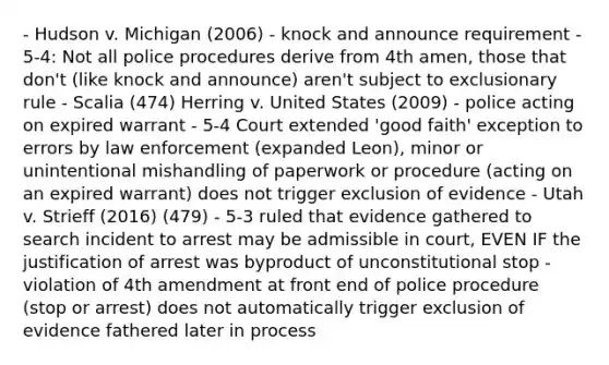 - Hudson v. Michigan (2006) - knock and announce requirement - 5-4: Not all police procedures derive from 4th amen, those that don't (like knock and announce) aren't subject to exclusionary rule - Scalia (474) Herring v. United States (2009) - police acting on expired warrant - 5-4 Court extended 'good faith' exception to errors by law enforcement (expanded Leon), minor or unintentional mishandling of paperwork or procedure (acting on an expired warrant) does not trigger exclusion of evidence - Utah v. Strieff (2016) (479) - 5-3 ruled that evidence gathered to search incident to arrest may be admissible in court, EVEN IF the justification of arrest was byproduct of unconstitutional stop - violation of 4th amendment at front end of police procedure (stop or arrest) does not automatically trigger exclusion of evidence fathered later in process