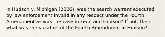 In Hudson v. Michigan (2006), was the search warrant executed by law enforcement invalid in any respect under the Fourth Amendment as was the case in Leon and Hudson? If not, then what was the violation of the Fourth Amendment in Hudson?