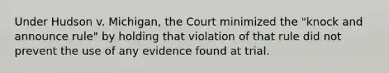 Under Hudson v. Michigan, the Court minimized the "knock and announce rule" by holding that violation of that rule did not prevent the use of any evidence found at trial.