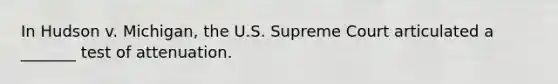 In Hudson v. Michigan, the U.S. Supreme Court articulated a _______ test of attenuation.