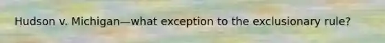 Hudson v. Michigan—what exception to the exclusionary rule?