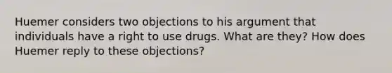 Huemer considers two objections to his argument that individuals have a right to use drugs. What are they? How does Huemer reply to these objections?