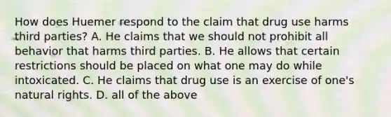 How does Huemer respond to the claim that drug use harms third parties? A. He claims that we should not prohibit all behavior that harms third parties. B. He allows that certain restrictions should be placed on what one may do while intoxicated. C. He claims that drug use is an exercise of one's natural rights. D. all of the above