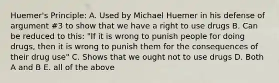 Huemer's Principle: A. Used by Michael Huemer in his defense of argument #3 to show that we have a right to use drugs B. Can be reduced to this: "If it is wrong to punish people for doing drugs, then it is wrong to punish them for the consequences of their drug use" C. Shows that we ought not to use drugs D. Both A and B E. all of the above