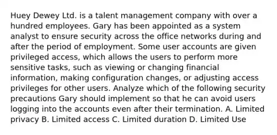 Huey Dewey Ltd. is a talent management company with over a hundred employees. Gary has been appointed as a system analyst to ensure security across the office networks during and after the period of employment. Some user accounts are given privileged access, which allows the users to perform more sensitive tasks, such as viewing or changing financial information, making configuration changes, or adjusting access privileges for other users. Analyze which of the following security precautions Gary should implement so that he can avoid users logging into the accounts even after their termination. A. Limited privacy B. Limited access C. Limited duration D. Limited Use