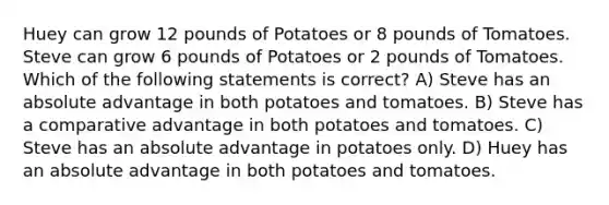 Huey can grow 12 pounds of Potatoes or 8 pounds of Tomatoes. Steve can grow 6 pounds of Potatoes or 2 pounds of Tomatoes. Which of the following statements is correct? A) Steve has an absolute advantage in both potatoes and tomatoes. B) Steve has a comparative advantage in both potatoes and tomatoes. C) Steve has an absolute advantage in potatoes only. D) Huey has an absolute advantage in both potatoes and tomatoes.