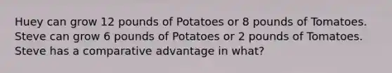 Huey can grow 12 pounds of Potatoes or 8 pounds of Tomatoes. Steve can grow 6 pounds of Potatoes or 2 pounds of Tomatoes. Steve has a comparative advantage in what?