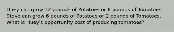 Huey can grow 12 pounds of Potatoes or 8 pounds of Tomatoes. Steve can grow 6 pounds of Potatoes or 2 pounds of Tomatoes. What is Huey's opportunity cost of producing tomatoes?