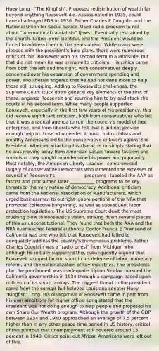 Huey Long - "The Kingfish". Proposed redistribution of wealth far beyond anything Roosevelt did. Assassinated in 1935, could have challenged FDR in 1936. Father Charles E Coughlin and the National Union for Social Justice. Used radio program to rail about "international capitalists" (Jews). Eventually restrained by the church. Critics were plentiful, and the President would be forced to address them in the years ahead. While many were pleased with the president's bold plans, there were numerous critics of this. Roosevelt won his second term in a landslide, but that did not mean he was immune to criticism. His critics came from both the left and the right, with conservatives deeply concerned over his expansion of government spending and power, and liberals angered that he had not done more to help those still struggling. Adding to Roosevelts challenges, the Supreme Court stuck down general key elements of the First of these, angered Roosevelt and spurring him to try and stack the courts in his second term. While many people supported Roosevelt, especially in the first few years of his presidency, this did receive significant criticism, both from conservatives who felt that it was a radical agenda to ruin the country's model of free enterprise, and from liberals who felt that it did not provide enough help to those who needed it most. Industrialists and wealthy Americans led to the conservative criticism against the President. Whether attacking his character or simply stating that he was moving away from American values toward fascism and socialism, they sought to undermine his power and popularity. Most notably, the American Liberty League - compromised largely of conservative Democrats who lamented the excesses of several of Roosevelt's ____________ programs - labeled the AAA as fascist and proclaimed later ___________ programs to be key threats to the very nature of democracy. Additional criticism came from the National Association of Manufacturers, which urged businessmen to outright ignore portions of the NRA that promoted collective bargaining, as well as subsequent labor protection legislation. The US Supreme Court dealt the most crushing blow to Roosevelt's vision, striking down several pieces of this as unconstitutional. They found that both the AAA and the NRA overreached federal authority. Doctor Francis E Townsend of California was one who felt that Roosevelt had failed to adequately address the country's tremendous problems. Father Charles Coughlin was a "radio priest" from Michigan who although he initially supported this, subsequently argued that Roosevelt stopped far too short in his defense of labor, monetary reform, and the nationalization of key industries. The presidents plan, he proclaimed, was inadequate. Upton Sinclair pursued the California governorship in 1934 through a campaign based upon criticism of its shortcomings. The biggest threat to the president, came from the corrupt but beloved Louisiana senator Huey "Kingfish" Long. His disapproval of Roosevelt came in part from his own ambitions for higher office; Long stated that the President was not doing enough to help people and proposed his own Share Our Wealth program. Although the growth of the GDP between 1934 and 1940 approached an average of 7.5 percent - higher than in any other peace time period in US history, critical of this printout that unemployment still hovered around 15 percent in 1940. Critics point out African Americans were left out of this.