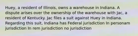 Huey, a resident of Illinois, owns a warehouse in Indiana. A dispute arises over the ownership of the warehouse with Jac, a resident of Kentucky. Jac files a suit against Huey in Indiana. Regarding this suit, Indiana has​ Federal jurisdiction In personam jurisdiction In rem jurisdiction no jurisdiction