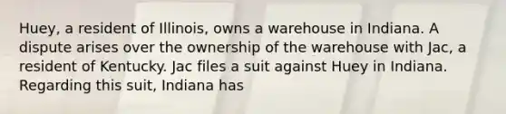 Huey, a resident of Illinois, owns a warehouse in Indiana. A dispute arises over the ownership of the warehouse with Jac, a resident of Kentucky. Jac files a suit against Huey in Indiana. Regarding this suit, Indiana has​