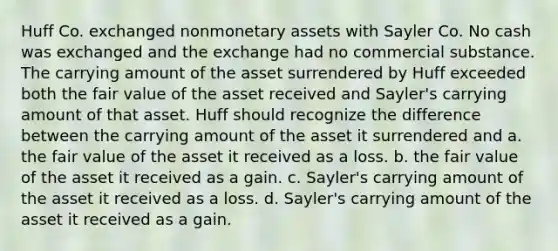 Huff Co. exchanged nonmonetary assets with Sayler Co. No cash was exchanged and the exchange had no commercial substance. The carrying amount of the asset surrendered by Huff exceeded both the fair value of the asset received and Sayler's carrying amount of that asset. Huff should recognize the difference between the carrying amount of the asset it surrendered and a. the fair value of the asset it received as a loss. b. the fair value of the asset it received as a gain. c. Sayler's carrying amount of the asset it received as a loss. d. Sayler's carrying amount of the asset it received as a gain.