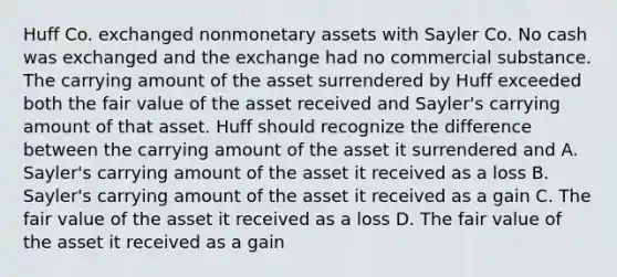 Huff Co. exchanged nonmonetary assets with Sayler Co. No cash was exchanged and the exchange had no commercial substance. The carrying amount of the asset surrendered by Huff exceeded both the fair value of the asset received and Sayler's carrying amount of that asset. Huff should recognize the difference between the carrying amount of the asset it surrendered and A. Sayler's carrying amount of the asset it received as a loss B. Sayler's carrying amount of the asset it received as a gain C. The fair value of the asset it received as a loss D. The fair value of the asset it received as a gain