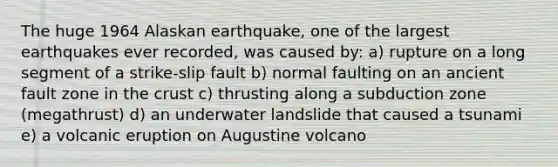 The huge 1964 Alaskan earthquake, one of the largest earthquakes ever recorded, was caused by: a) rupture on a long segment of a strike-slip fault b) normal faulting on an ancient fault zone in <a href='https://www.questionai.com/knowledge/karSwUsNbl-the-crust' class='anchor-knowledge'>the crust</a> c) thrusting along a subduction zone (megathrust) d) an underwater landslide that caused a tsunami e) a volcanic eruption on Augustine volcano