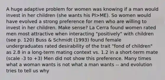 A huge adaptive problem for women was knowing if a man would invest in her children (she wants his PI>ME). So women would have evolved a strong preference for men who are willing to invest in her children. Make sense? La Cerra found women rated men most attractive when interacting "positively" with children (see p. 120) Buss & Schmidt (1993) found female undergraduates rated desirability of the trait "fond of children" as 2.8 in a long-term mating context vs. 1.2 in a short-term mate (scale -3 to +3) Men did not show this preference. Many times what a woman wants is not what a man wants -- and evolution tries to tell us why