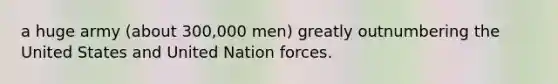 a huge army (about 300,000 men) greatly outnumbering the United States and United Nation forces.