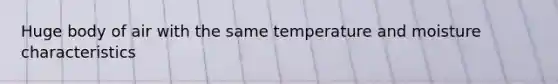 Huge body of air with the same temperature and moisture characteristics