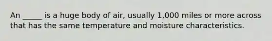 An _____ is a huge body of air, usually 1,000 miles or more across that has the same temperature and moisture characteristics.