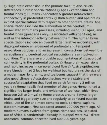 ○ Huge brain expansion in the primate taxa! ○ Also crucial differences in brain specializations ○ Apes - cerebellum and frontal lobes ○ Humans - neocortex & greater intra-cortical connectivity in pre-frontal cortex ○ Both human and ape brains exhibit specializations with respect to other primate brains. Ape specializations include the elaboration of the cerebellum - (associated with many processes, including vision) (all apes) and frontal lobes (great apes only) (associated with cognition), as well as the inter-connectivity between them. The human brain specializations include an overall larger relative neocortex, with disproportionate enlargement of prefrontal and temporal association cortices; and an increase in connections between the cerebellum and cerebral cortical association areas involved in cognition. There is also a probable augmentation of intracortical connectivity in the prefrontal cortex. ○ Huge brain expansions and rapid increases in cerebral blood flow ○ Australopithecines were bipedal, (had 2 legs for walking) but had brains the size of a modern ape- long arms, and toe bones suggest that they were also good climbers Australopithecines were a stable and successful adaptation that lived on earth for nearly 3 million years ○ <a href='https://www.questionai.com/knowledge/kG3hgw3hYa-homo-habilis' class='anchor-knowledge'>homo habilis</a> first member of the genus Homo. It had a significantly larger brain, and evidence of tool use, which lived between 2.5 to 2 mya) ○ <a href='https://www.questionai.com/knowledge/kI1ONx7LAC-homo-erectus' class='anchor-knowledge'>homo erectus</a> around 2 mya: larger brains and bigger body size and regularly to be found outside Africa. Use of fire and more complex tools. ○ <a href='https://www.questionai.com/knowledge/k9aqcXDhxN-homo-sapiens' class='anchor-knowledge'>homo sapiens</a>. (Modern humans). First appeared around 200 000 years ago. All modern humans evolved from genus Homo sapiens. Radiated out of Africa. Neanderthals (already in Europe) were NOT direct ancestors, common ancestor lived 600,000 years ago